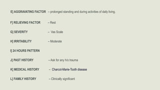 E] AGGRAVATING FACTOR – prolonged standing and during activities of daily living.
F] RELIEVING FACTOR – Rest
G] SEVERITY – Vas Scale
H] IRRITABILITY – Moderate
I] 24 HOURS PATTERN
J] PAST HISTORY – Ask for any h/o trauma
K] MEDICAL HISTORY – Charcot-Marie-Tooth disease
L] FAMILY HISTORY – Clinically significant
 