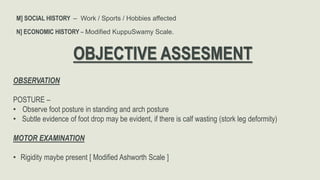 M] SOCIAL HISTORY – Work / Sports / Hobbies affected
N] ECONOMIC HISTORY – Modified KuppuSwamy Scale.
OBJECTIVE ASSESMENT
OBSERVATION
POSTURE –
• Observe foot posture in standing and arch posture
• Subtle evidence of foot drop may be evident, if there is calf wasting (stork leg deformity)
MOTOR EXAMINATION
• Rigidity maybe present [ Modified Ashworth Scale ]
 