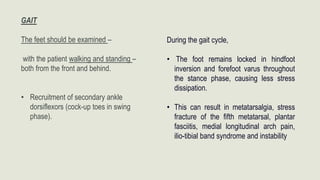 GAIT
The feet should be examined –
with the patient walking and standing –
both from the front and behind.
• Recruitment of secondary ankle
dorsiflexors (cock-up toes in swing
phase).
During the gait cycle,
• The foot remains locked in hindfoot
inversion and forefoot varus throughout
the stance phase, causing less stress
dissipation.
• This can result in metatarsalgia, stress
fracture of the fifth metatarsal, plantar
fasciitis, medial longitudinal arch pain,
ilio-tibial band syndrome and instability
 