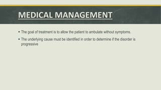 MEDICAL MANAGEMENT
 The goal of treatment is to allow the patient to ambulate without symptoms.
 The underlying cause must be identified in order to determine if the disorder is
progressive
 
