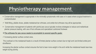 Physiotherapy management
 Conservative management is appropriate in the minimally symptomatic mild case or in cases where surgical treatment is
contraindicated.
 Well-fitting, pliable shoes, pliable metatarsal bar orthoses, and ankle-foot orthoses may all be appropriate.
 Conservative management of patients with painful pes cavus typically involves strategies to reduce and redistribute
plantar pressure loading, with use of foot orthoses and specialized cushioned footwear.
The orthoses for pes cavus needs to accomplish to several specific goals:
Increasing plantar surface contact area.
The overload on the metatarsal heads is a result of limited plantar surface contact due to high arch and limited ankle-joint
dorsiflexion.
Increasing the plantar surface contact ensures the foot to bear more weight in the arch while the metatarsal heads bear less
weight during activity.
 