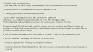  Resisting against excessive supination
Lateral ankle stability and laterally deviated subtalar joint axis (STJ) are frequently associated with high-arched feet.
This position results in an excessive supinator torque around the subtalar joint axis.
 Resisting against recessive pronation and supination forces
Rearfoot instability is caused by an extension of the laterally deviated subtalar axis.
In flexible pes cavus, midtarsal flexibility complicates the later portion of the stance pgase of gait.
The forefoot pathology produces midtarsal joint supination, that leads to excessive pronation of the rearfoot.
Some pes cavus suffer from both lateral ankle instability at midstance and rearfoot pronation at late midstance. stretching and
strengthening of tight and weak muscles, debridement of plantar callosities, osseous mobilization, massage, manipulation of the foot
and ankle, and strategies to improve balance
 Orthotics with extra-depth shoes to offload bony prominences and prevent rubbing of the toes may improve symptoms.
 For varus deformities, a lateral wedge sole modification can improve function.
 Bracing for supple deformities or foot drop may allow patients to ambulate
 In patients with sensation deficits, Plastazote linings in the brace are required and frequent inspection of the skin for ulceration is
warranted.
 