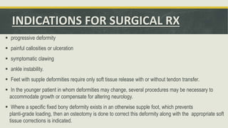 INDICATIONS FOR SURGICAL RX
 progressive deformity
 painful callosities or ulceration
 symptomatic clawing
 ankle instability.
 Feet with supple deformities require only soft tissue release with or without tendon transfer.
 In the younger patient in whom deformities may change, several procedures may be necessary to
accommodate growth or compensate for altering neurology.
 Where a specific fixed bony deformity exists in an otherwise supple foot, which prevents
planti-grade loading, then an osteotomy is done to correct this deformity along with the appropriate soft
tissue corrections is indicated.
 