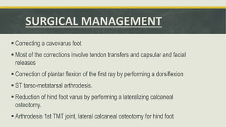 SURGICAL MANAGEMENT
 Correcting a cavovarus foot
 Most of the corrections involve tendon transfers and capsular and facial
releases
 Correction of plantar flexion of the first ray by performing a dorsiflexion
 ST tarso-metatarsal arthrodesis.
 Reduction of hind foot varus by performing a lateralizing calcaneal
osteotomy.
 Arthrodesis 1st TMT joint, lateral calcaneal osteotomy for hind foot
 