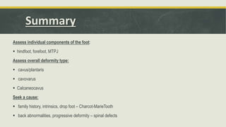 Summary
Assess individual components of the foot:
 hindfoot, forefoot, MTPJ
Assess overall deformity type:
 cavus/plantaris
 cavovarus
 Calcaneocavus
Seek a cause:
 family history, intrinsics, drop foot – Charcot-MarieTooth
 back abnormalities, progressive deformity – spinal defects
 