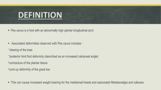 DEFINITION
 Pes cavus is a foot with an abnormally high plantar longitudinal arch.
 Associated deformities observed with Pes cavus includes :
*clawing of the toes
*posterior hind foot deformity (described as an increased calcaneal angle)
*contracture of the plantar fascia
*cock-up deformity of the great toe
 This can cause increased weight bearing for the metatarsal heads and associated Metatarsalgia and calluses
 