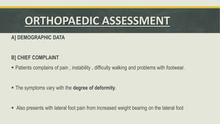 ORTHOPAEDIC ASSESSMENT
A] DEMOGRAPHIC DATA
B] CHIEF COMPLAINT
 Patients complains of pain , instability , difficulty walking and problems with footwear.
 The symptoms vary with the degree of deformity.
 Also presents with lateral foot pain from increased weight bearing on the lateral foot
 