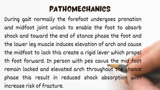 During gait normally the forefoot undergoes pronation
and midfoot joint unlock to enable the foot to absorb
shock and toward the end of stance phase the foot and
the lower leg muscle induces elevation of arch and cause
the midfoot to lock this create a rigid lever which propel
th foot forward. In person with pes cavus the mid foot
remain locked and elevated arch throughout the stance
phase this result in reduced shock absorption with
increase risk of fracture.
 