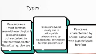 Types
Pes cavovarus
: most common
: seen with neurological &
idiopathic cases
: characterized by
forefoot varus,plantar
flexed 1st ray, claw toe
Pes calcaneovarus
: usually due to
poliomyelitis
: characterised by
calocalcaneal dorsiflexion,
forefoot plantarflexion
Pes cavus
: characterized by
normal calcaneus
with plantarflexed
forefoot
 