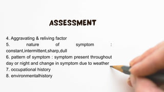 4. Aggravating & reliving factor
5. nature of symptom :
constant,intermittent,sharp,dull
6. pattern of symptom : symptom present throughout
day or night and change in symptom due to weather
7. occupational history
8. environmentalhistory
 