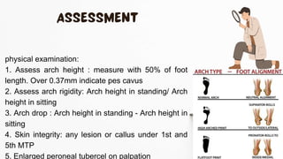 physical examination:
1. Assess arch height : measure with 50% of foot
length. Over 0.37mm indicate pes cavus
2. Assess arch rigidity: Arch height in standing/ Arch
height in sitting
3. Arch drop : Arch height in standing - Arch height in
sitting
4. Skin integrity: any lesion or callus under 1st and
5th MTP
5. Enlarged peroneal tubercel on palpation
 