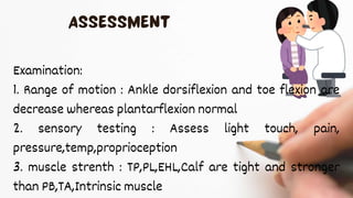 Examination:
1. Range of motion : Ankle dorsiflexion and toe flexion are
decrease whereas plantarflexion normal
2. sensory testing : Assess light touch, pain,
pressure,temp,proprioception
3. muscle strenth : TP,PL,EHL,Calf are tight and stronger
than PB,TA,Intrinsic muscle
 