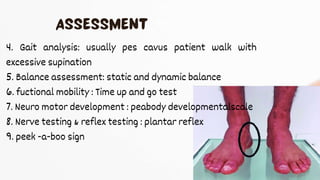 4. Gait analysis: usually pes cavus patient walk with
excessive supination
5. Balance assessment: static and dynamic balance
6. fuctional mobility : Time up and go test
7. Neuro motor development : peabody developmentalscale
8. Nerve testing & reflex testing : plantar reflex
9. peek -a-boo sign
 