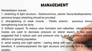 Rehabilitation include :
1. stretching of tight structure : Gastrocnemius, plantar fascia,tibialisposterior,
peroneus longus stretching should be provided
2. strengthening of weak muscle : Tibialis anterior, peroneus brevis
strengthening must be done
3. Orthotic support: To reduce ulcer formation and callosities lateral border
insoles are used to decrease pressure on lateral aspect. It has been
suggested that it reduce pain and pressure only in adult population but not
effective in growing population.
4. serial casting and night splints : casting along with night splints are more
beneficia. It continouslystretch the tight structure and provide foot in neutral
position.
 
