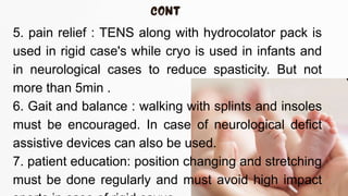 5. pain relief : TENS along with hydrocolator pack is
used in rigid case's while cryo is used in infants and
in neurological cases to reduce spasticity. But not
more than 5min .
6. Gait and balance : walking with splints and insoles
must be encouraged. In case of neurological defict
assistive devices can also be used.
7. patient education: position changing and stretching
must be done regularly and must avoid high impact
 