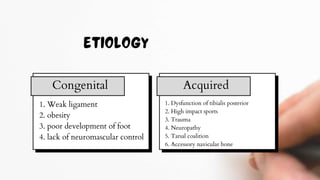 1. Weak ligament
2. obesity
3. poor development of foot
4. lack of neuromascular control
Congenital Acquired
1. Dysfunction of tibialis posterior
2. High impact sports
3. Trauma
4. Neuropathy
5. Tarsal coalition
6. Accessory navicular bone
 