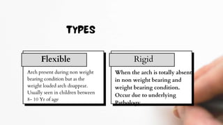 Arch present during non weight
bearing condition but as the
weight loaded arch disappear.
Usually seen in children between
8- 10 Yr of age
Flexible Rigid
When the arch is totally absent
in non weight bearing and
weight bearing condition.
Occur due to underlying
Pathology
 
