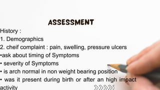 History :
1. Demographics
2. cheif complaint : pain, swelling, pressure ulcers
•ask about timing of Symptoms
• severity of Symptoms
• is arch normal in non weight bearing position
• was it present during birth or after an high impact
activity
 