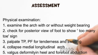Physical examination:
1. examine the arch with or without weight bearing
2. check for posterior view of foot to show ' too many
toe' sign
3. palpate TP, PF for tenderness and swelling
4. collapse medial longitudinal arch
5. valgus deformityin heel and forefoot abduction
 