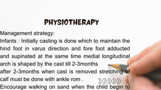 Management strategy:
Infants : Initially casting is done which to maintain the
hind foot in varus direction and fore foot adducted
and supinated at the same time medial longitudinal
arch is shaped by the cast till 2-3months
after 2-3months when cast is removed stretching of
calf must be done with ankle rom .
Encourage walking on sand when the child begin to
 
