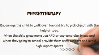 Encourage the child to walk over toe and try to pick object with the
help of toes.
When the child grow more use AFO or supramelolar brace and
when they going to school provide them arch support and avoid
high impact sports
 
