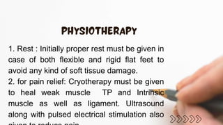 1. Rest : Initially proper rest must be given in
case of both flexible and rigid flat feet to
avoid any kind of soft tissue damage.
2. for pain relief: Cryotherapy must be given
to heal weak muscle TP and Intrinsic
muscle as well as ligament. Ultrasound
along with pulsed electrical stimulation also
 