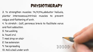 3. To strengthen muscles: TA,TP,FHL,abductor hallucis,
plantar interosseous,Intrinsic muscles to prevent
valgus and flattening of arch.
4. To stretch : Calf, peroneus brevis to facilitate varus
and foot adduction.
5. Toe walking
6. Towel crul
7. Heel drop on stair
8. Toe extension
9. Toe spreading
10. Roll a ball under arch
 