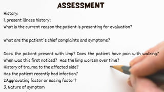 History:
1. present illness history :
What is the current reason the patient is presenting for evaluation?
What are the patient’s chief complaints and symptoms?
Does the patient present with limp? Does the patient have pain with walking?
When was this first noticed? Has the limp worsen over time?
History of trauma to the affected side?
Has the patient recently had infection?
2Aggravating factor or easing factor?
3. Nature of symptom
 