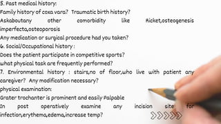 5. Past medical history:
Family history of coxa vara? Traumatic birth history?
Askaboutany other comorbidity like Ricket,osteogenesis
imperfecta,osteoporosis
Any medication or surgical procedure had you taken?
6. Social/Occupational history :
Does the patient participate in competitive sports?
what physical task are frequently performed?
7. Environmental history : stairs,no of floor,who live with patient any
caregiver? Any modification necessary?
physical examination:
Grater trochanter is prominent and easily Palpable
In post operatively examine any incision site for
infection,erythema,edema,increase temp?
 