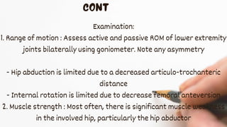 Examination:
1. Range of motion : Assess active and passive ROM of lower extremity
joints bilaterally using goniometer. Note any asymmetry
- Hip abduction is limited due to a decreased articulo-trochanteric
distance
- Internal rotation is limited due to decrease femoral anteversion
2. Muscle strength : Most often, there is significant muscle weakness
in the involved hip, particularly the hip abductor
 