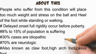 People who suffer from this condition will place
too much weight and stress on the ball and Heel
of the foot while standing or walking.
# Delayed onset full rigidity occur before puberty.
#8% to 15% of population is suffering
#30% cases are idiopathic
#70% are neurologic
#Also known as claw foot,high arch foot,cavus
 