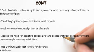 3.Gait Analysis : –Assess gait for symmetry and note any abnormalities or
complaints of pain
–“Waddling” gait or a pain-free limp is most notable
–Positive Trendelenburg sign (can be bilateral)
–Assess the need for assistive devices pre- and postoperatively, especially if there
are any weight-bearingrestrictions
–Use 6-minute walk test (6MWT) for distance
4. Balance:
 