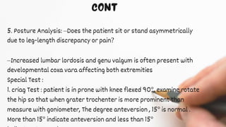 5. Posture Analysis: –Does the patient sit or stand asymmetrically
due to leg-length discrepancy or pain?
–Increased lumbar lordosis and genu valgum is often present with
developmental coxa vara affecting both extremities
Special Test :
1. criag Test : patient is in prone with knee flexed 90°, examine rotate
the hip so that when grater trochenter is more prominent than
measure with goniometer, The degree anteversion , 15° is normal .
More than 15° indicate anteversion and less than 15°
 