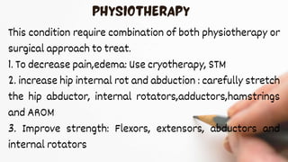 This condition require combination of both physiotherapy or
surgical approach to treat.
1. To decrease pain,edema: Use cryotherapy, STM
2. increase hip internal rot and abduction : carefully stretch
the hip abductor, internal rotators,adductors,hamstrings
and AROM
3. Improve strength: Flexors, extensors, abductors and
internal rotators
 