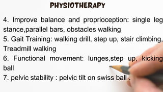 4. Improve balance and proprioception: single leg
stance,parallel bars, obstacles walking
5. Gait Training: walking drill, step up, stair climbing,
Treadmill walking
6. Functional movement: lunges,step up, kicking
ball
7. pelvic stability : pelvic tilt on swiss ball .
 