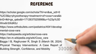 https://scholar.google.com/scholar?hl=en&as_sdt=0
%2C5&q=physiotherapy+treatment+of+coxa+vara&b
tnG=#d=gs_qabs&t=1712637525998&u=%23p%3D
Wnx6r3IXdK0J
https://www.orthobullets.com/pediatrics/4041/develop
mental-coxa-vara
https://radiopaedia.org/articles/coxa-vara
https://en.m.wikipedia.org/wiki/Coxa_vara
Bagga I B, Raghuveer R, Singh S (March 06, 2024)
Physical Therapy Interventions: A Case Report of
Building Strength, Confidence, and Mobility
 