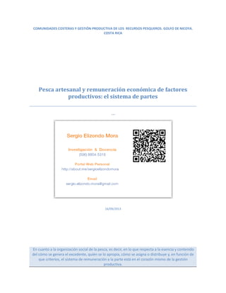COMUNIDADES COSTERAS Y GESTIÓN PRODUCTIVA DE LOS RECURSOS PESQUEROS. GOLFO DE NICOYA.
COSTA RICA
Pesca artesanal y remuneración económica de factores
productivos: el sistema de partes
…
16/09/2013
En cuanto a la organización social de la pesca, es decir, en lo que respecta a la esencia y contenido
del cómo se genera el excedente, quién se lo apropia, cómo se asigna o distribuye y, en función de
que criterios, el sistema de remuneración a la parte está en el corazón mismo de la gestión
productiva.
 