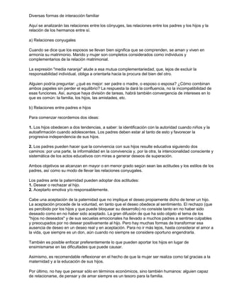 Diversas formas de interacción familiar
Aquí se analizarán las relaciones entre los cónyuges, las relaciones entre los padres y los hijos y la
relación de los hermanos entre sí.
a) Relaciones conyugales
Cuando se dice que los esposos se llevan bien significa que se comprenden, se aman y viven en
armonía su matrimonio. Marido y mujer son completos considerados como individuos y
complementarios de la relación matrimonial.
La expresión "media naranja" alude a esa mutua complementariedad, que, lejos de excluir la
responsabilidad individual, obliga a orientarla hacia la procura del bien del otro.
Alguien podría preguntar: ¿qué es mejor: ser padre o madre, o esposo o esposa? ¿Cómo combinan
ambos papeles sin perder el equilibrio? La respuesta la dará la confluencia, no la incompatibilidad de
esas funciones. Así, aunque haya división de tareas, habrá también convergencia de intereses en lo
que es común: la familia, los hijos, las amistades, etc.
b) Relaciones entre padres e hijos
Para comenzar recordemos dos ideas:
1. Los hijos obedecen a dos tendencias, a saber: la identificación con la autoridad cuando niños y la
autoafirmación cuando adolescentes. Los padres deben estar al tanto de esto y favorecer la
progresiva independencia de sus hijos.
2. Los padres pueden hacer que la convivencia con sus hijos resulte educativa siguiendo dos
caminos: por una parte, la informalidad en la convivencia y, por la otra, la intencionalidad consciente y
sistemática de los actos educativos con miras a generar deseos de superación.
Ambos objetivos se alcanzan en mayor o en menor grado según sean las actitudes y los estilos de los
padres, así como su modo de llevar las relaciones conyugales.
Los padres ante la paternidad pueden adoptar dos actitudes:
1. Desear o rechazar al hijo.
2. Aceptarlo emotiva y/o responsablemente.
Cabe una aceptación de la paternidad que no implique el deseo propiamente dicho de tener un hijo.
La aceptación procede de la voluntad, en tanto que el deseo obedece al sentimiento. El rechazo (que
es percibido por los hijos y que puede bloquear su desarrollo) no consiste tanto en no haber sido
deseado como en no haber sido aceptado. La gran difusión de que ha sido objeto el tema de los
"hijos no deseados" y de sus secuelas emocionales ha llevado a muchos padres a sentirse culpables
y preocupados por no desear positivamente al hijo. Pero hay muchas formas de transformar esa
ausencia de deseo en un deseo real y en aceptación. Para no ir más lejos, hasta considerar el amor a
la vida, que siempre es un don, aún cuando no siempre se considere oportuno engendrarla.
También es posible enfocar preferentemente lo que pueden aportar los hijos en lugar de
ensimismarse en las dificultades que puede causar.
Asimismo, es recomendable reflexionar en el hecho de que la mujer ser realiza como tal gracias a la
maternidad y a la educación de sus hijos.
Por último, no hay que pensar sólo en términos económicos, sino también humanos: alguien capaz
de relacionarse, de pensar y de amar siempre es un tesoro para la familia.
 
