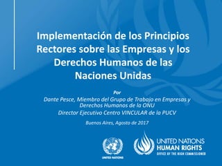 Implementación de los Principios
Rectores sobre las Empresas y los
Derechos Humanos de las
Naciones Unidas
Por
Dante Pesce, Miembro del Grupo de Trabajo en Empresas y
Derechos Humanos de la ONU
Director Ejecutivo Centro VINCULAR de la PUCV
Buenos Aires, Agosto de 2017
 