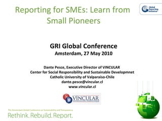 Reporting for SMEs: Learn from  Small Pioneers Dante Pesce, Executive Director of VINCULAR  Center for Social Responsibility and Sustainable Developmnet Catholic University of Valparaíso-Chile [email_address] www.vincular.cl GRI Global Conference Amsterdam, 27 May 2010 