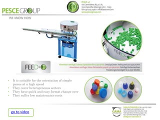 • It is suitable for the orientation of simple
pieces at a high speed
• They cover heterogeneous sectors
• They have quick and easy format change over
• They suffer low maintenance costs
go to video
 
