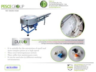 • It is suitable for the orientation of small and
more complex pieces at a high speed
• They cover heterogeneous sectors
• They suffer low maintenance costs
• It can be used also in different working
environments
go to video
 