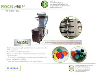 • It can reach very high speeds (some model can reach to
5000 pcs/min.)
• It is suitable for filling machine
• It has an orientation control system with automatic
expulsion unit
• The capacity of the hopper can be customized various
option for product loading
• There is a washable version of the feeder Verso
go to video
 