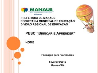 PREFEITURA DE MANAUS
SECRETARIA MUNICIPAL DE EDUCAÇÃO
DIVISÃO REGIONAL DE EDUCAÇÃO


  PESC “BRINCAR E APRENDER”

  NOME



            Formação para Professores

                 Fevereiro/2012
                  Manaus/AM
 