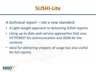 SUSHI-Lite
A technical report – not a new standard
• A Light-weight approach to delivering SUSHI reports
• Using up-to-date web service approaches that uses
HTTP/REST for communication and JSON for the
contents
• Ideal for delivering snippets of usage but also useful
for full reports
 