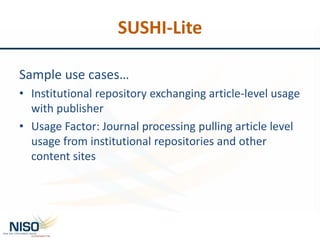 SUSHI-Lite
Sample use cases…
• Institutional repository exchanging article-level usage
with publisher
• Usage Factor: Journal processing pulling article level
usage from institutional repositories and other
content sites
 