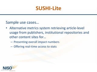 SUSHI-Lite
Sample use cases…
• Alternative metrics system retrieving article-level
usage from publishers, institutional repositories and
other content sites for…
– Presenting overall impact numbers
– Offering real-time access to stats
 