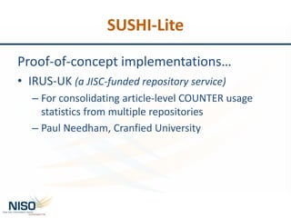 SUSHI-Lite
Proof-of-concept implementations…
• IRUS-UK (a JISC-funded repository service)
– For consolidating article-level COUNTER usage
statistics from multiple repositories
– Paul Needham, Cranfied University
 