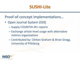 SUSHI-Lite
Proof-of-concept implementations…
• Open Journal System (OJS)
– Supply COUNTER JR1 reports
– Exchange article-level usage with alternative
metrics organizations
– Contributed by: Clinton Graham & Brian Gregg,
University of Pittsburg
 
