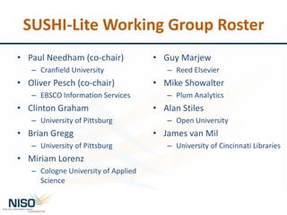 SUSHI-Lite Working Group Roster
• Paul Needham (co-chair)
– Cranfield University
• Oliver Pesch (co-chair)
– EBSCO Information Services
• Clinton Graham
– University of Pittsburg
• Brian Gregg
– University of Pittsburg
• Miriam Lorenz
– Cologne University of Applied
Science
• Guy Marjew
– Reed Elsevier
• Mike Showalter
– Plum Analytics
• Alan Stiles
– Open University
• James van Mil
– University of Cincinnati Libraries
 